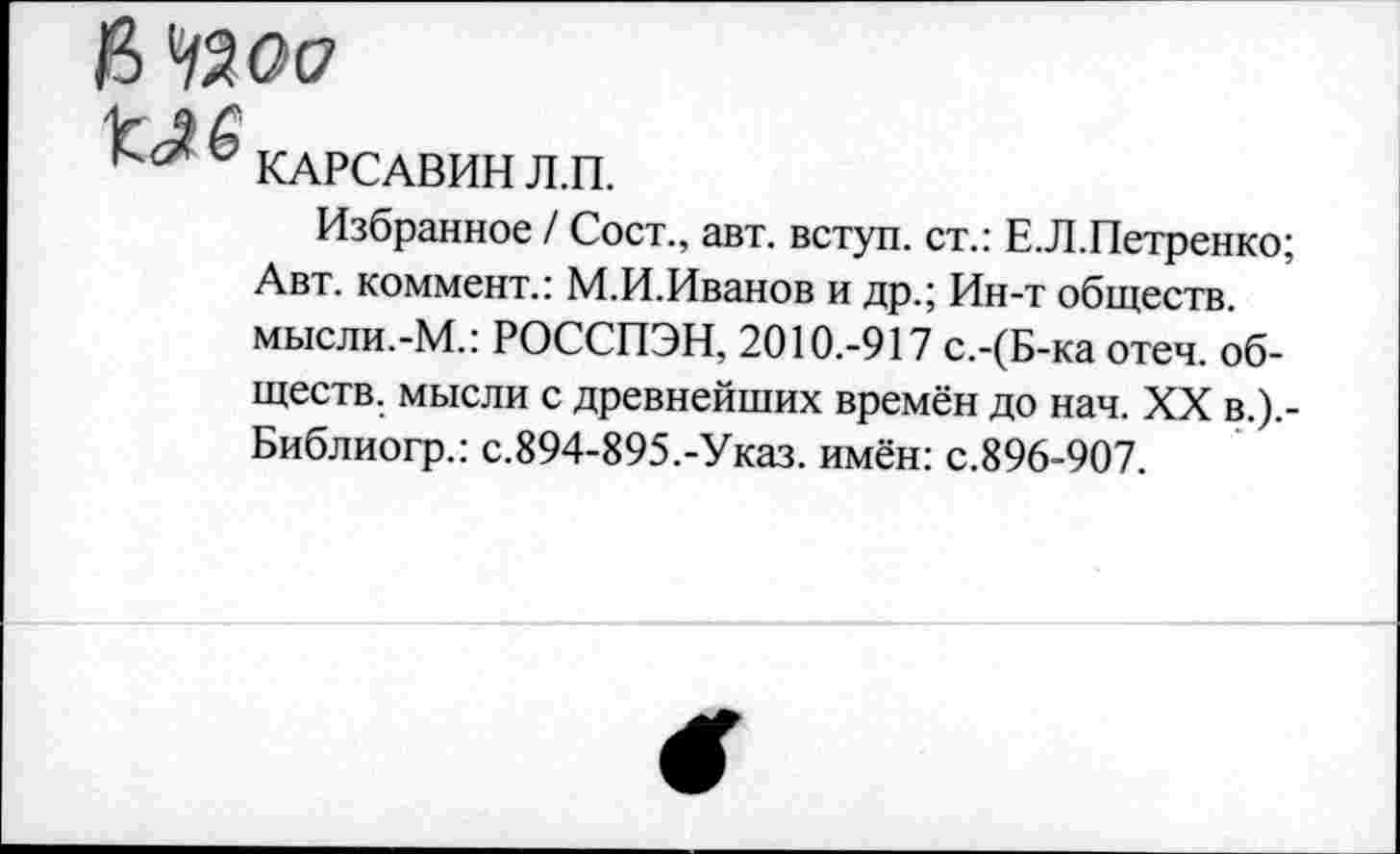 ﻿КАРСАВИН Л.П.
Избранное / Сост., авт. вступ. ст.: Е.Л.Петренко; Авт. коммент.: М.И.Иванов и др.; Ин-т обществ, мысли.-М.: РОССПЭН, 2010.-917 с.-(Б-ка отеч. обществ. мысли с древнейших времён до нач. XX в.).-Библиогр.: с.894-895.-Указ, имён: с.896-907.